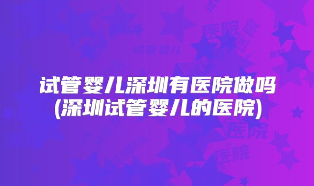 试管婴儿深圳有医院做吗(深圳试管婴儿的医院)