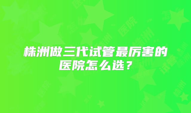 株洲做三代试管最厉害的医院怎么选？
