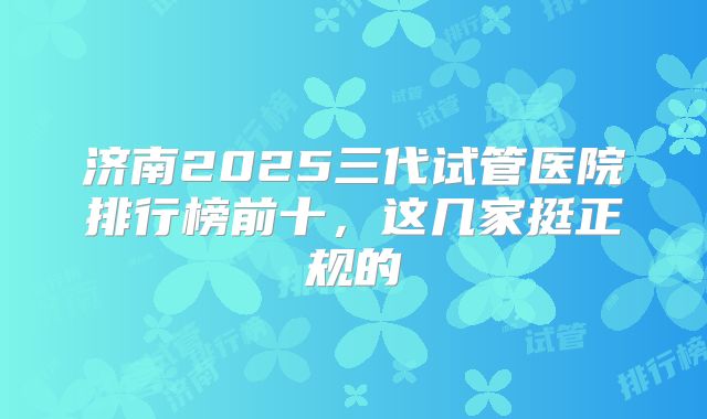 济南2025三代试管医院排行榜前十,这几家挺正规的