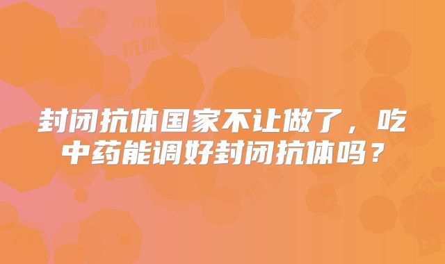 封闭抗体国家不让做了,吃中药能调好封闭抗体吗?