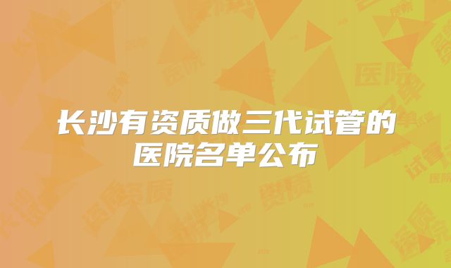 长沙有资质做三代试管的医院名单公布