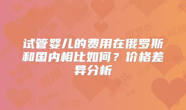 试管婴儿的费用在俄罗斯和国内相比如何？价格差异分析
