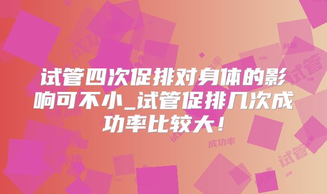 试管四次促排对身体的影响可不小_试管促排几次成功率比较大！