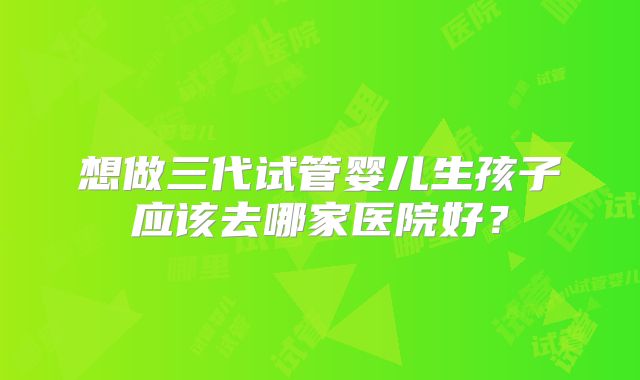 想做三代试管婴儿生孩子应该去哪家医院好？