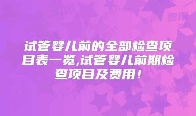 试管婴儿前的全部检查项目表一览,试管婴儿前期检查项目及费用!