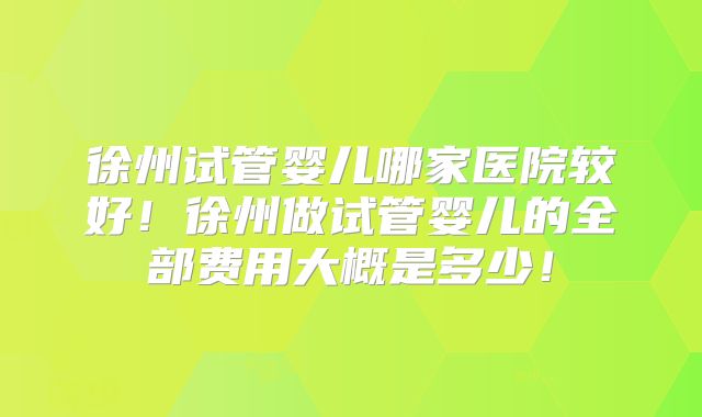 徐州试管婴儿哪家医院较好!徐州做试管婴儿的全部费用大概是多少!