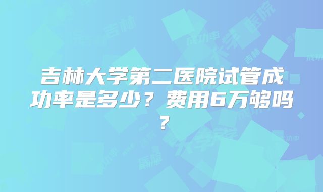 吉林大学第二医院试管成功率是多少?费用6万够吗?