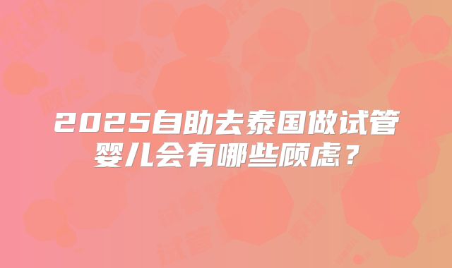 2025自助去泰国做试管婴儿会有哪些顾虑？