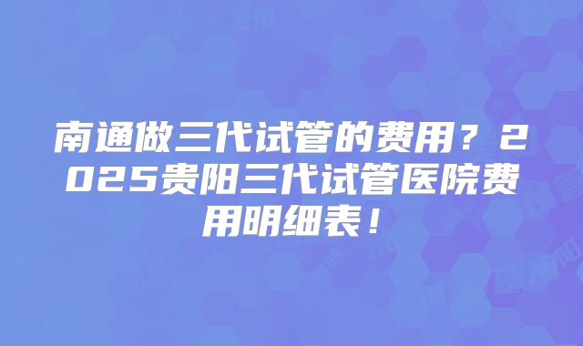 南通做三代试管的费用？2025贵阳三代试管医院费用明细表！