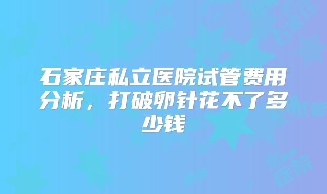 石家庄私立医院试管费用分析，打破卵针花不了多少钱