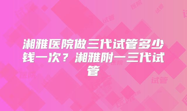 湘雅医院做三代试管多少钱一次？湘雅附一三代试管