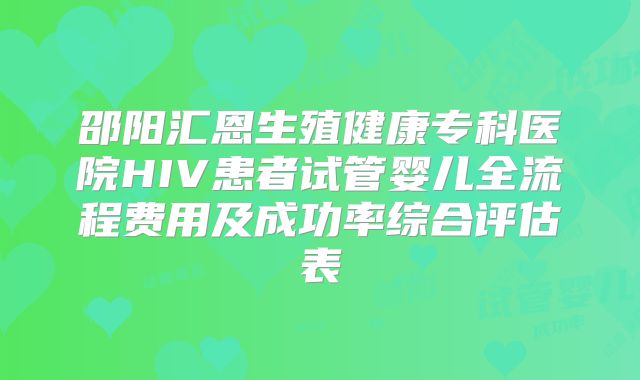 邵阳汇恩生殖健康专科医院HIV患者试管婴儿全流程费用及成功率综合评估表