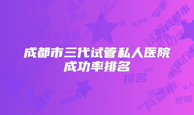 成都市三代试管私人医院成功率排名