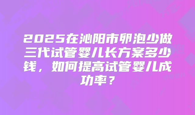 2025在沁阳市卵泡少做三代试管婴儿长方案多少钱，如何提高试管婴儿成功率？