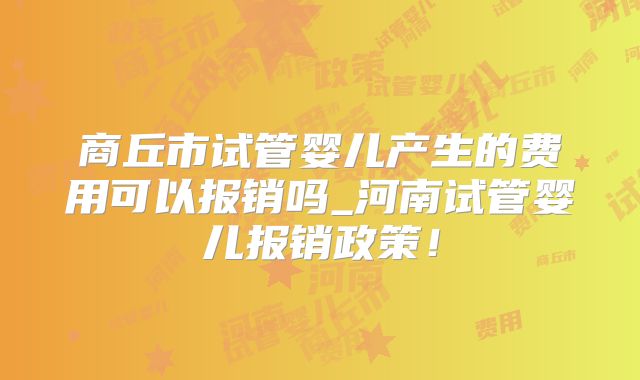 商丘市试管婴儿产生的费用可以报销吗_河南试管婴儿报销政策！