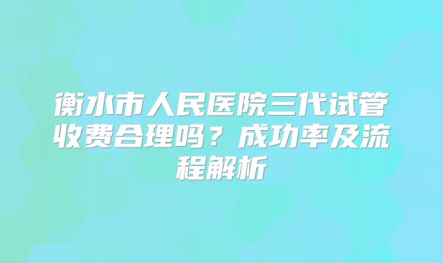衡水市人民医院三代试管收费合理吗？成功率及流程解析