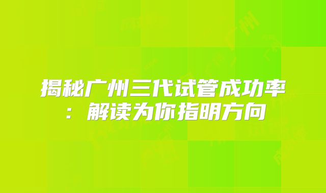 揭秘广州三代试管成功率:解读为你指明方向