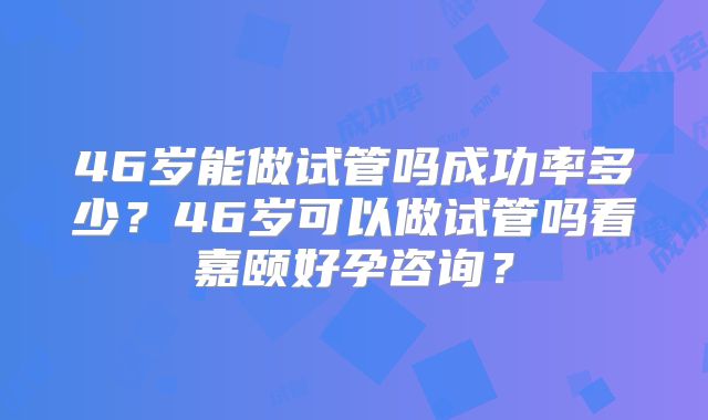 46岁能做试管吗成功率多少？46岁可以做试管吗看嘉颐好孕咨询？