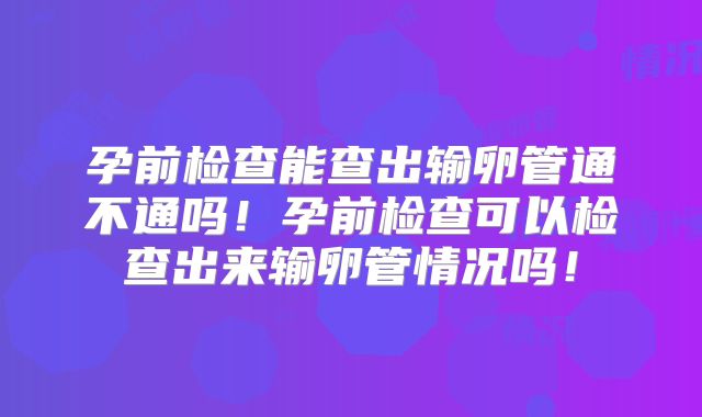 孕前检查能查出输卵管通不通吗！孕前检查可以检查出来输卵管情况吗！