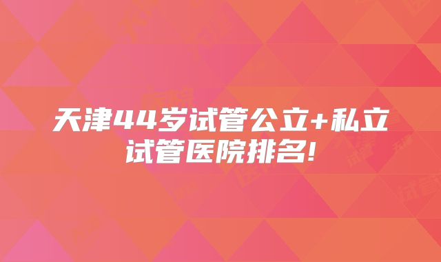 天津44岁试管公立+私立试管医院排名!
