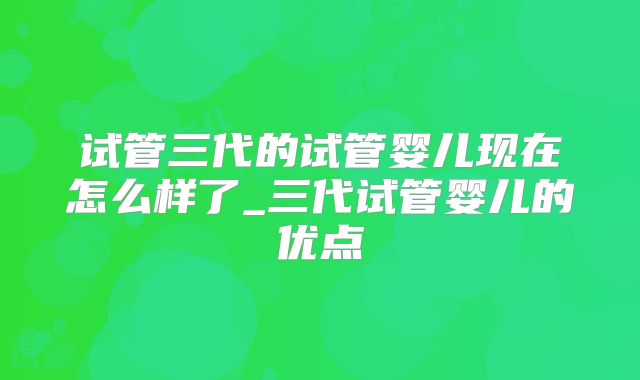 试管三代的试管婴儿现在怎么样了_三代试管婴儿的优点
