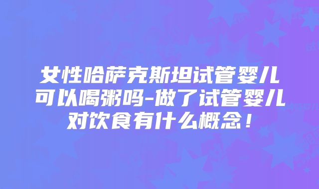 女性哈萨克斯坦试管婴儿可以喝粥吗-做了试管婴儿对饮食有什么概念！