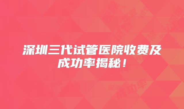 深圳三代试管医院收费及成功率揭秘！