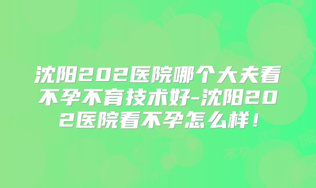 沈阳202医院哪个大夫看不孕不育技术好-沈阳202医院看不孕怎么样！
