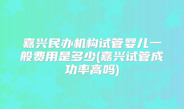 嘉兴民办机构试管婴儿一般费用是多少(嘉兴试管成功率高吗)