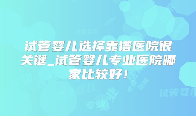 试管婴儿选择靠谱医院很关键_试管婴儿专业医院哪家比较好!