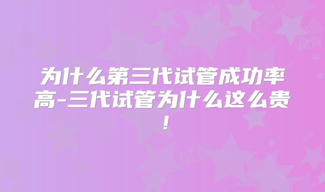 为什么第三代试管成功率高-三代试管为什么这么贵！