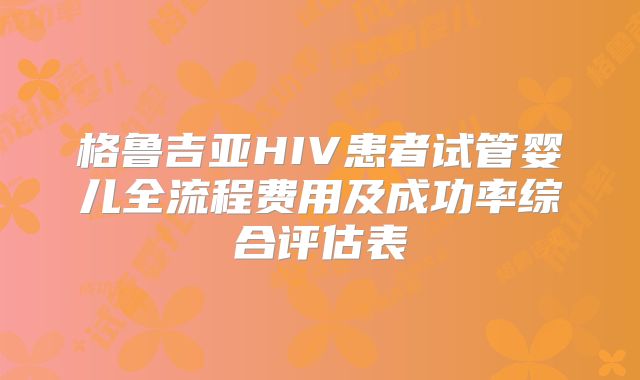 格鲁吉亚HIV患者试管婴儿全流程费用及成功率综合评估表