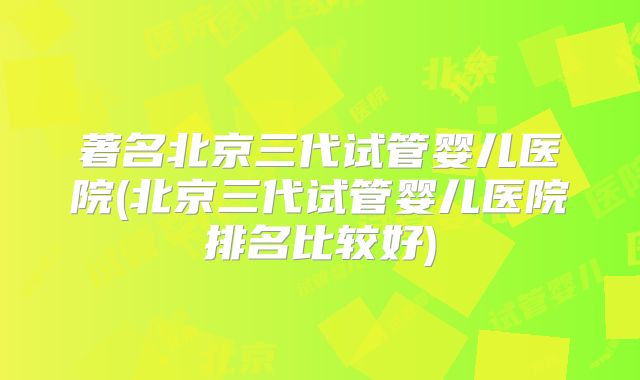 著名北京三代试管婴儿医院(北京三代试管婴儿医院排名比较好)
