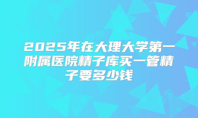 2025年在大理大学第一附属医院精子库买一管精子要多少钱