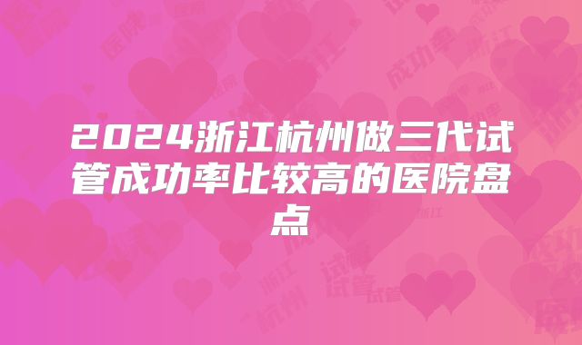 2024浙江杭州做三代试管成功率比较高的医院盘点