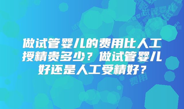 做试管婴儿的费用比人工授精贵多少?做试管婴儿好还是人工受精好?