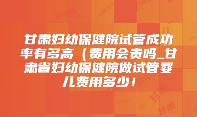 甘肃妇幼保健院试管成功率有多高(费用会贵吗_甘肃省妇幼保健院做试管婴儿费用多少!