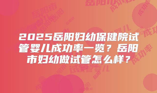 2025岳阳妇幼保健院试管婴儿成功率一览？岳阳市妇幼做试管怎么样？