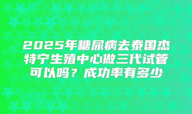 2025年糖尿病去泰国杰特宁生殖中心做三代试管可以吗?成功率有多少