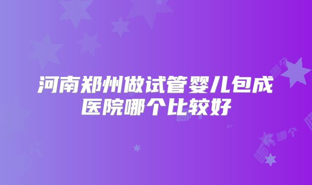 河南郑州做试管婴儿包成医院哪个比较好