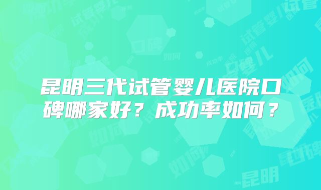 昆明三代试管婴儿医院口碑哪家好?成功率如何?