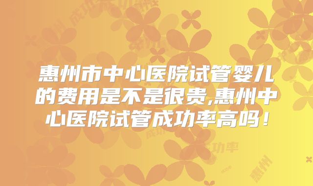 惠州市中心医院试管婴儿的费用是不是很贵,惠州中心医院试管成功率高吗！