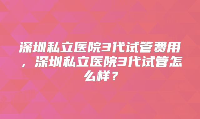 深圳私立医院3代试管费用，深圳私立医院3代试管怎么样？