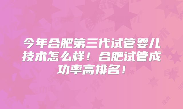今年合肥第三代试管婴儿技术怎么样！合肥试管成功率高排名！
