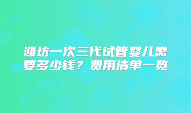 潍坊一次三代试管婴儿需要多少钱?费用清单一览