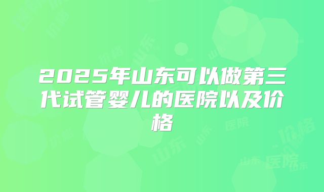 2025年山东可以做第三代试管婴儿的医院以及价格