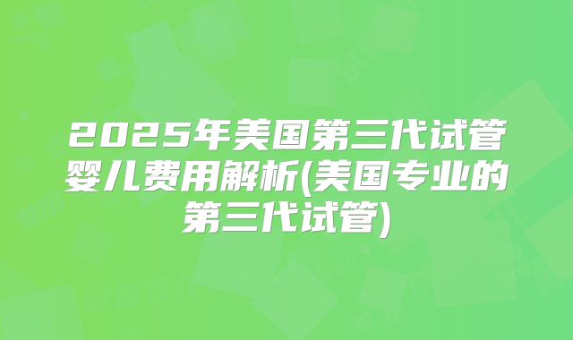 2025年美国第三代试管婴儿费用解析(美国专业的第三代试管)