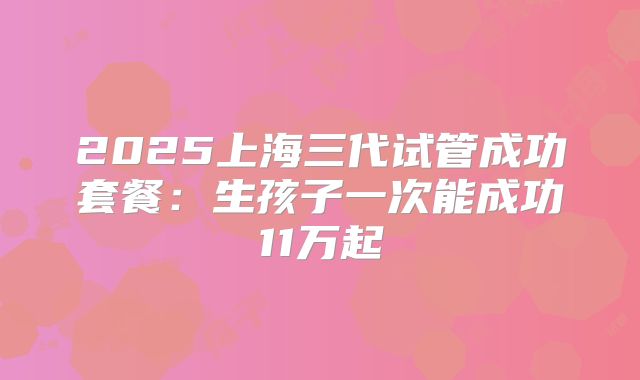 2025上海三代试管成功套餐:生孩子一次能成功11万起
