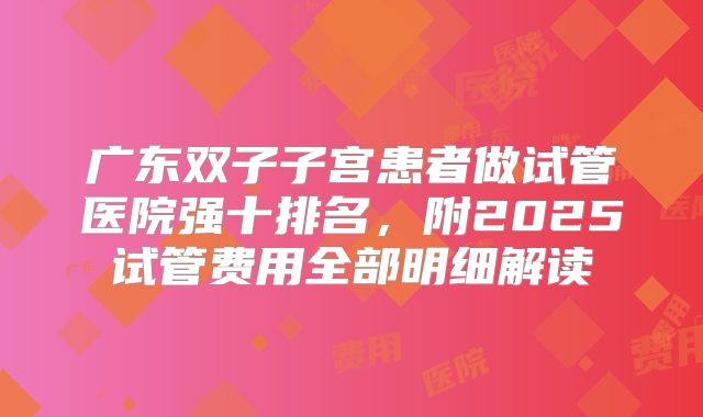 广东双子子宫患者做试管医院强十排名,附2025试管费用全部明细解读