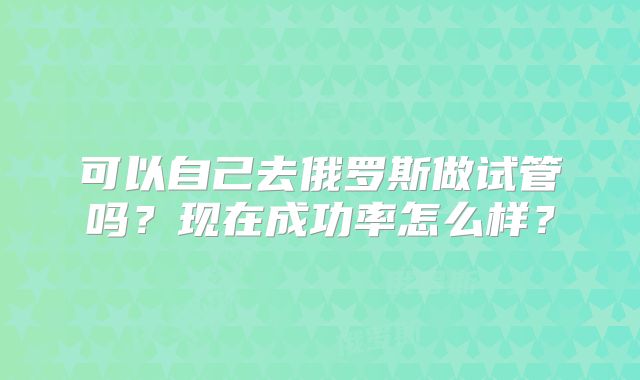 可以自己去俄罗斯做试管吗？现在成功率怎么样？